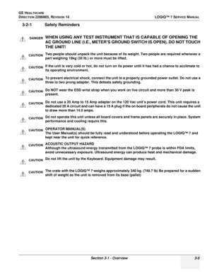 Page 63GE HEALTHCARE
DIRECTION 2286865, REVISION 14LOGIQ™ 7 SERVICE MANUAL
Section 3-1 - Overview 3-5
3-2-1 Safety Reminders
DANGERWHEN USING ANY TEST INSTRUMENT THAT IS CAPABLE OF OPENING THE 
AC GROUND LINE (I.E., METER’S GROUND SWITCH IS OPEN), DO NOT TOUCH 
THE UNIT!
CAUTIONTwo people should unpack the unit because of its weight. Two people are required whenever a 
part weighing 19kg (35 lb.) or more must be lifted.
CAUTIONIf the unit is very cold or hot, do not turn on it s power until it has had a chance...