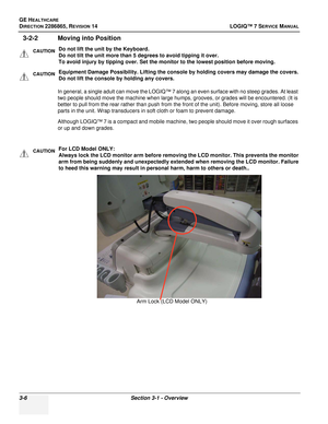 Page 64GE HEALTHCARE
DIRECTION 2286865, REVISION 14LOGIQ™ 7 SERVICE MANUAL
3-6Section 3-1 - Overview
3-2-2 Moving into Position
In general, a single adult can move the LOGIQ™ 7 along an even surface with no steep grades. At least 
two people should move the machine when large humps, grooves, or grades will be encountered. (It is 
better to pull from the rear rather than push from the front of the unit). Before moving, store all loose 
parts in the unit. Wrap transducers in soft cloth or foam to prevent damage....