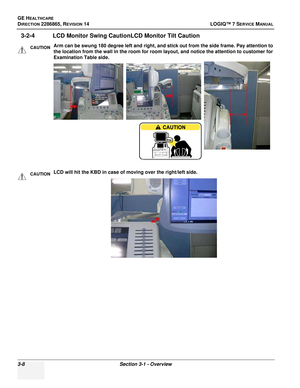 Page 66GE HEALTHCARE
DIRECTION 2286865, REVISION 14LOGIQ™ 7 SERVICE MANUAL
3-8Section 3-1 - Overview
3-2-4 LCD Monitor Swing CautionLCD Monitor Tilt Caution
CAUTIONArm can be swung 180 degree left and right, and stick out from the side frame. Pay attention to 
the location from the wall in the room for room layout, and notice the attention to customer for 
Examination Table side.
CAUTIONLCD will hit the KBD in case of moving over the right/left side. 