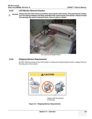 Page 67GE HEALTHCARE
DIRECTION 2286865, REVISION 14LOGIQ™ 7 SERVICE MANUAL
Section 3-1 - Overview 3-9
3-2-5 LCD Monitor Removal Caution
3-2-6 Shipping Delivery Requirements
Do NOT hold the scanner at the LCD monitor or rotaing arm using the belt as shown. Always hold it at 
the body part of the console.
CAUTIONAlways lock the LCD monitor arm before removing the LCD monitor. This prevents the monitor 
arm from being suddenly and fastly extended when removing the LCD monitor. Failure to heed 
this warning may...