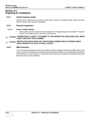 Page 68GE HEALTHCARE
DIRECTION 2286865, REVISION 14LOGIQ™ 7 SERVICE MANUAL
3-10Section 3-3 - Preparing for Installation
Section 3-3
Preparing for Installation
3-3-1 Verify Customer Order
Compare items received by the customer to that which is listed on the delivery order. Report any items 
that are missing, back ordered or damaged.
3-3-2 Physical Inspection
3-3-2-1 System Voltage Settings
• Verify that the scanner is set to the correct voltage. The Voltage settings for the LOGIQ™ 7 Scanner is found on the label...