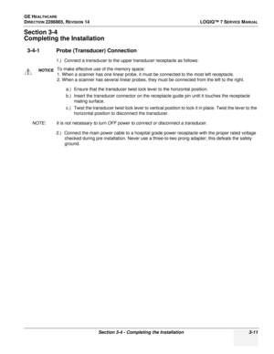 Page 69GE HEALTHCARE
DIRECTION 2286865, REVISION 14LOGIQ™ 7 SERVICE MANUAL
Section 3-4 - Completing the Installation 3-11
Section 3-4
Completing the Installation
3-4-1 Probe (Transducer) Connection
1.) Connect a transducer to the upper transducer receptacle as follows:
a.) Ensure that the transducer twist lock lever to the horizontal position.
b.) Insert the transducer connector on the receptacle guide pin until it touches the receptacle mating surface.
c.) Twist the transducer twist lock lever to vertical...