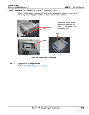 Page 71GE HEALTHCARE
DIRECTION 2286865, REVISION 14LOGIQ™ 7 SERVICE MANUAL
Section 3-4 - Completing the Installation 3-13
3-4-2 Optional Peripherals/Peripheral Connection (cont’d)
Check if the fixing belts are loosen. If it is, tighten the belts again to secure the peripheral(s). If 
necessary, remove the peripheral from the device room to tighten the belts.
3-4-2-1 Approved on-board peripherals Refer to Section 5-3 Peripheral Compatibility .
Figure 3-6   How to Hold Peripherals
Belts
Belts BeltsConnect the...