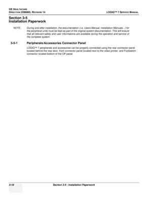 Page 76GE HEALTHCARE
DIRECTION 2286865, REVISION 14LOGIQ™ 7 SERVICE MANUAL
3-18Section 3-5 - Installation Paperwork
Section 3-5
Installation Paperwork
NOTE: During and after installation, the documentation (i.e. Users Manual, Installation Manuals...) for 
the peripheral units must be kept as part of the original system documentation. This will ensure 
that all relevant safety and user informations are available during the operation and service of 
the complete system.
3-5-1 Peripherals/Accessories Connector...