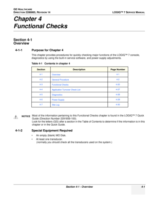 Page 85GE HEALTHCARE
DIRECTION 2286865, REVISION 14LOGIQ™ 7 SERVICE MANUAL
Section 4-1 - Overview 4-1
Chapter 4
Functional Checks
Section 4-1
Overview
4-1-1 Purpose for Chapter 4
This chapter provides procedures for quickly checking major functions of the LOGIQ™ 7 console, 
diagnostics by using the built-in service software, and power supply adjustments. 
4-1-2 Special Equipment Required
• An empty (blank) MO Disk.
• At least one transducer.
(normally you should check all the transducers used on the system.)...