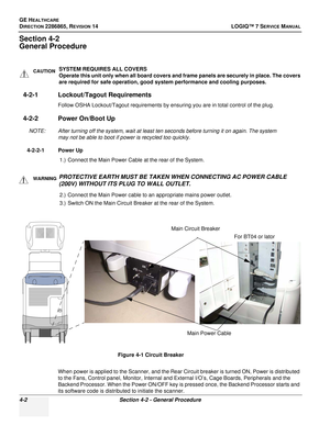 Page 86GE HEALTHCARE
DIRECTION 2286865, REVISION 14LOGIQ™ 7 SERVICE MANUAL
4-2Section 4-2 - General Procedure
Section 4-2
General Procedure
4-2-1 Lockout/Tagout Requirements
Follow OSHA Lockout/Tagout requirements by ensuring you are in total control of the plug.
4-2-2 Power On/Boot Up
NOTE: After turning off the system, wait at least ten seconds before turning it on again. The system 
may not be able to boot if power is recycled too quickly.
4-2-2-1 Power Up 1.) Connect the Main Power Cable at the rear of the...