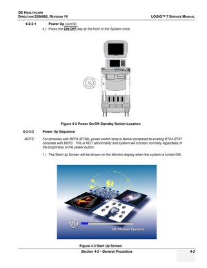 Page 87GE HEALTHCARE
DIRECTION 2286865, REVISION 14LOGIQ™ 7 SERVICE MANUAL
Section 4-2 - General Procedure 4-3
4-2-2-1 Power Up (cont’d)
4.) Press the ON/OFF 
key at the front of the System once.
4-2-2-2 Power Up Sequence NOTE: For consoles with BEP4 (BT09), power switch lamp is darker compared to existing BT04-BT07  consoles with BEP3.  This is NOT abnormality and system will function normally regardless of 
the brightness of the power button.
1.) The Start Up Screen will be shown on the Monitor display when...