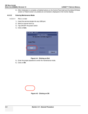 Page 88GE HEALTHCARE
DIRECTION 2286865, REVISION 14LOGIQ™ 7 SERVICE MANUAL
4-4Section 4-2 - General Procedure
2.) After initialization is complete, all lighted buttons on the Control Panel light and the default B-Mode 
screen or Patient screen (no probes are connected) is displayed on the monitor display.
4-2-2-3 Entering Maintenance Mode 4-2-2-3-1 R6.2.x or later 1.) Insert the service dongle into any USB port.
2.) Wait for scanner boot-up.
3.) Tap ON/OFF the power switch.
4.) Click on  Exit.
5.) Enter the...