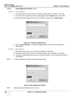 Page 90GE HEALTHCARE
DIRECTION 2286865, REVISION 14LOGIQ™ 7 SERVICE MANUAL
4-6Section 4-2 - General Procedure
4-2-2-3 Entering Maintenance Mode (cont’d)
4-2-2-3-2 R 4.x.x to R6.0.x 1.) The Start Up Screen will be shown on the Monitor display when the system is turned ON.
2.) The “Probing for maintenance access” dialog appears. Enter  Password, then click on  OK.
3.) Then Start Loader display will be shown on the Monitor display.Click on  Maintenance.
4.) Click on  Exit to Windows  in maintenace diaglog...