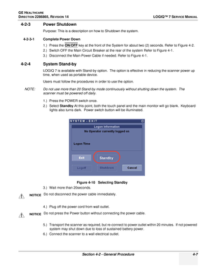 Page 91GE HEALTHCARE
DIRECTION 2286865, REVISION 14LOGIQ™ 7 SERVICE MANUAL
Section 4-2 - General Procedure 4-7
4-2-3 Power Shutdown
Purpose: This is a description on how to Shutdown the system.
4-2-3-1 Complete Power Down 1.) Press the ON/OFF
 key at the front of the System for about two (2) seconds. Refer to Figure 4-2.
2.) Switch OFF the Main Circuit Breaker at the rear of the system Refer to Figure 4-1.
3.) Disconnect the Main Power Cable if needed. Refer to Figure 4-1.
4-2-4 System Stand-by
LOGIQ 7 is...