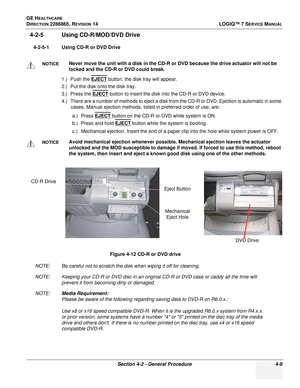 Page 93GE HEALTHCARE
DIRECTION 2286865, REVISION 14LOGIQ™ 7 SERVICE MANUAL
Section 4-2 - General Procedure 4-9
4-2-5 Using CD-R/MOD/DVD Drive
4-2-5-1 Using CD-R or DVD Drive
1.) Push the EJECT
 button, the disk tray will appear.
2.) Put the disk onto the disk tray.
3.) Press the EJECT
 button to insert the disk into the CD-R or DVD device.
4.) There are a number of methods to eject a disk from the CD-R or DVD. Ejection is automatic in some  cases. Manual ejection methods, listed in preferred order of use, are:...