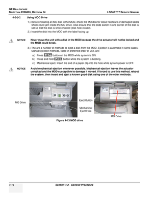 Page 94GE HEALTHCARE
DIRECTION 2286865, REVISION 14LOGIQ™ 7 SERVICE MANUAL
4-10Section 4-2 - General Procedure
4-2-5-2 Using MOD Drive
1.) Before installing an MO disk in the MOD, check the MO disk for loose hardware or damaged labels which could jam inside the MO Drive. Also ensure that the slide switch in one corner of the disk is 
set so that the disk is write enabled (disk hole closed).
2.) Insert the disk into the MOD with the label facing up.
3.) The are a number of methods to eject a disk from the MOD....