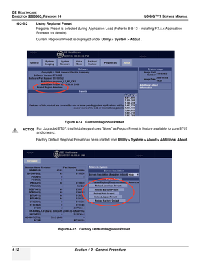 Page 96GE HEALTHCARE
DIRECTION 2286865, REVISION 14LOGIQ™ 7 SERVICE MANUAL
4-12Section 4-2 - General Procedure
4-2-6-2 Using Regional Preset
Regional Preset is selected during Application Load (Refer to 8-8-13 - Installing R7.x.x Application 
Software for details).
Current Regional Preset is displayed under  Utility > System > About .
Factory Default Regional Preset can be re-loaded from  Utility > Systme > About > Additional About.
Figure 4-14   Current Regional Preset
NOTICEFor Upgraded BT07, this field...