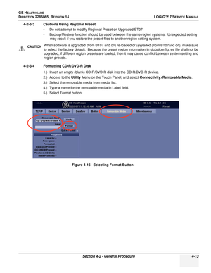 Page 97GE HEALTHCARE
DIRECTION 2286865, REVISION 14LOGIQ™ 7 SERVICE MANUAL
Section 4-2 - General Procedure 4-13
4-2-6-3 Cautions Using Regional Preset
• Do not attempt to modify Regional Preset on Upgraded BT07.
• Backup/Restore function should be used between the same region systems.  Unexpected setting may result if you restore the preset files to another region setting system.
4-2-6-4 Formatting CD-R/DVD-R Disk 1.) Insert an empty (blank) CD-R/DVD-R disk into the CD-R/DVD-R device.
2.) Access to the Utility...