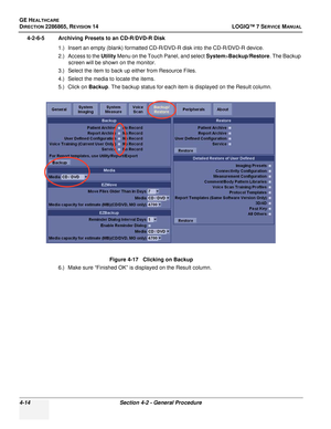 Page 98GE HEALTHCARE
DIRECTION 2286865, REVISION 14LOGIQ™ 7 SERVICE MANUAL
4-14Section 4-2 - General Procedure
4-2-6-5 Archiving Presets to an CD-R/DVD-R Disk
1.) Insert an empty (blank) formatted CD-R/DVD-R disk into the CD-R/DVD-R device.
2.) Access to the Utility  Menu on the Touch Panel, and select  System>Backup/Restore . The Backup 
screen will be shown on the monitor.
3.) Select the item to back up either from Resource Files.
4.) Select the media to locate the items.
5.) Click on  Backup. The backup...