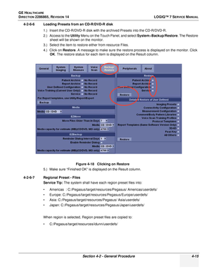 Page 99GE HEALTHCARE
DIRECTION 2286865, REVISION 14LOGIQ™ 7 SERVICE MANUAL
Section 4-2 - General Procedure 4-15
4-2-6-6 Loading Presets from an CD-R/DVD-R disk
1.) Insert the CD-R/DVD-R disk with the archived Presets into the CD-R/DVD-R.
2.) Access to the Utility  Menu on the Touch Panel, and select  System>Backup/Restore. The Restore 
sheet will be shown on the monitor.
3.) Select the item to restore either from resource Files.
4.) Click on  Restore. A message to make sure the restore process is displayed on...