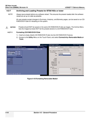 Page 100GE HEALTHCARE
DIRECTION 2286865, REVISION 14LOGIQ™ 7 SERVICE MANUAL
4-16Section 4-2 - General Procedure
4-2-7 Archiving and Loading Presets for BT06/V65x or lower
NOTE: Always save presets before any software reload. This ensures the presets loaded after the software 
reload are as up–to–date as possible.
All user presets except changes to Summary, Anatomy, and Biometry pages, can be saved on an CD-
R/MO/DVD-R disk for reloading on the system.
4-2-7-1 Formatting CD-R/MO/DVD-R Disk 1.) Insert an empty...