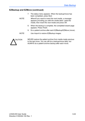 Page 101Data Backup
LOGIQ E9 User Guide 3-23
Direction 5180302-100 Rev. 1
EZBackup and EZMove (continued)
7.  The status menu appears. When the backup/move has 
been completed, press Next. 
NOTE:  When/if you need to insert the next media, a message 
appears providing you with the media label. Label the 
media, then insert the next media and press OK.
8.  When the backup is complete, the completed wizard page 
appears. Press Finish. 
9.  Do a patient archive after each EZBackup/EZMove (move). 
NOTE:  Use Import...