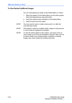 Page 102After the Exam is Over
3-24 LOGIQ E9 User Guide
Direction 5180302-100 Rev. 1
To View Backed Up/Moved Images
You can view backed up media via the Patient Menu or Import. 
1.  Select the patient on the Patient Menu (on the same system 
where the backup/move was performed). 
2.  Insert the media volume indicated on the Patient Menu. 
3.  View the exam from the media. 
NOTE:  You may need to insert a media volume prior to or after the 
recommended media. 
NOTE:  If the patient is split over multiple media,...