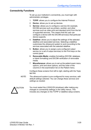 Page 107Configuring Connectivity
LOGIQ E9 User Guide 3-29
Direction 5180302-100 Rev. 1
Connectivity Functions
To set up your institution’s connectivity, you must login with 
administrator privileges. 
1. TCPIP: allows you to configure the Internet Protocol.
2. Device. allows you to set up devices. 
3. Service: allows you to configure a service (for example, 
DICOM services such as printers, worklist, and other 
services such as video print and standard print) from the list 
of supported services. This means that...