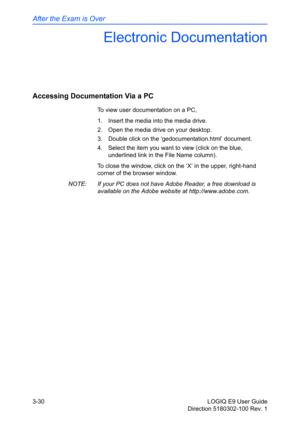 Page 108After the Exam is Over
3-30 LOGIQ E9 User Guide
Direction 5180302-100 Rev. 1
Electronic Documentation
Accessing Documentation Via a PC
To view user documentation on a PC, 
1.  Insert the media into the media drive. 
2.  Open the media drive on your desktop. 
3.  Double click on the ‘gedocumentation.html’ document. 
4.  Select the item you want to view (click on the blue, 
underlined link in the File Name column). 
To close the window, click on the ‘X’ in the upper, right-hand 
corner of the browser...