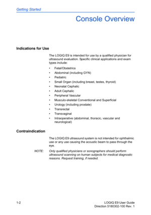 Page 12Getting Started
1-2 LOGIQ E9 User Guide
Direction 5180302-100 Rev. 1
Console Overview
Indications for Use 
The LOGIQ E9 is intended for use by a qualified physician for 
ultrasound evaluation. Specific clinical applications and exam 
types include:
• Fetal/Obstetrics
•  Abdominal (including GYN)
• Pediatric
•  Small Organ (including breast, testes, thyroid)
• Neonatal Cephalic
• Adult Cephalic
• Peripheral Vascular
•  Musculo-skeletal Conventional and Superficial
•  Urology (including prostate)
•...