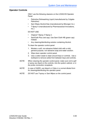 Page 113System Care and Maintenance
LOGIQ E9 User Guide 3-35
Direction 5180302-100 Rev. 1
Operator Controls
ONLY use the following cleaners on the LOGIQ E9 Operator 
Panel: 
•  Palmolive Dishwashing Liquid (manufactured by Colgate-
Palmolive)
•  Sani Wipes Alcohol-free (manufactured by Micorgen Inc.)
•  T-Spray II (manufactured by Pharmaceutical Innovations, 
Inc.)
DO NOT USE: 
•  Original T-Spray (T-Spray I)
•  SaniCloth Plus (red cap); Use Sani-Cloth HB (green cap) 
instead. 
•  Any cleaning/disinfecting...