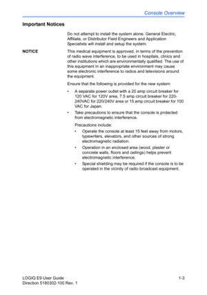 Page 13Console Overview
LOGIQ E9 User Guide 1-3
Direction 5180302-100 Rev. 1
Important Notices
Do not attempt to install the system alone. General Electric, 
Affiliate, or Distributor Field Engineers and Application 
Specialists will install and setup the system. 
NOTICE This medical equipment is approved, in terms of the prevention 
of radio wave interference, to be used in hospitals, clinics and 
other institutions which are environmentally qualified. The use of 
this equipment in an inappropriate environment...