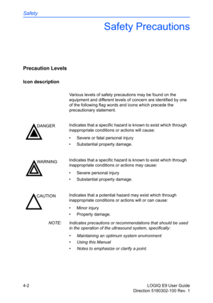 Page 124Safety
4-2 LOGIQ E9 User Guide
Direction 5180302-100 Rev. 1
Safety Precautions
Precaution Levels
Icon description
Various levels of safety precautions may be found on the 
equipment and different levels of concern are identified by one 
of the following flag words and icons which precede the 
precautionary statement.
NOTE:  Indicates precautions or recommendations that should be used 
in the operation of the ultrasound system, specifically:
• Maintaining an optimum system environment
• Using this Manual...