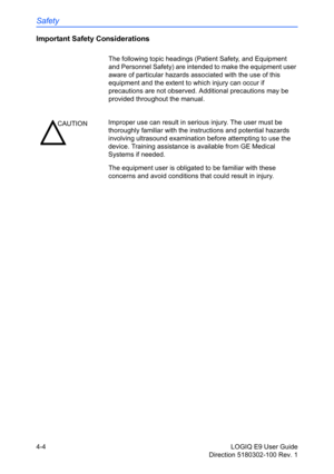 Page 126Safety
4-4 LOGIQ E9 User Guide
Direction 5180302-100 Rev. 1
Important Safety Considerations
The following topic headings (Patient Safety, and Equipment 
and Personnel Safety) are intended to make the equipment user 
aware of particular hazards associated with the use of this 
equipment and the extent to which injury can occur if 
precautions are not observed. Additional precautions may be 
provided throughout the manual. 
The equipment user is obligated to be familiar with these 
concerns and avoid...