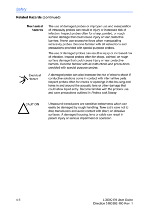 Page 128Safety
4-6 LOGIQ E9 User Guide
Direction 5180302-100 Rev. 1
Related Hazards (continued)
Mechanical
hazardsThe use of damaged probes or improper use and manipulation 
of intracavity probes can result in injury or increased risk of 
infection. Inspect probes often for sharp, pointed, or rough 
surface damage that could cause injury or tear protective 
barriers. Never use excessive force when manipulating 
intracavity probes. Become familiar with all instructions and 
precautions provided with special...