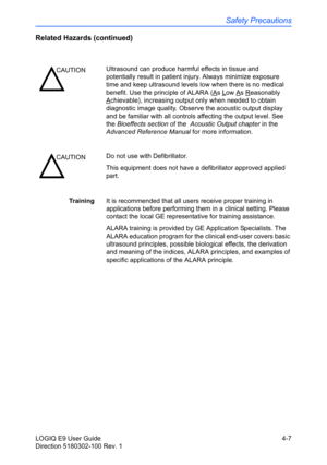 Page 129Safety Precautions
LOGIQ E9 User Guide 4-7
Direction 5180302-100 Rev. 1
Related Hazards (continued)
TrainingIt is recommended that all users receive proper training in 
applications before performing them in a clinical setting. Please 
contact the local GE representative for training assistance.
ALARA training is provided by GE Application Specialists. The 
ALARA education program for the clinical end-user covers basic 
ultrasound principles, possible biological effects, the derivation 
and meaning of...