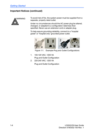 Page 14Getting Started
1-4 LOGIQ E9 User Guide
Direction 5180302-100 Rev. 1
Important Notices (continued)
Figure 1-1. Example Plug and Outlet Configurations
1.   100-120 VAC, 1200 VA
 Plug and Outlet Configuration
2.   220-240 VAC, 1200 VA
 Plug and Outlet Configuration
WARNINGTo avoid risk of fire, the system power must be supplied from a 
separate, properly rated outlet. 
Under no circumstances should the AC power plug be altered, 
changed, or adapted to a configuration rated less than 
specified. Never use...