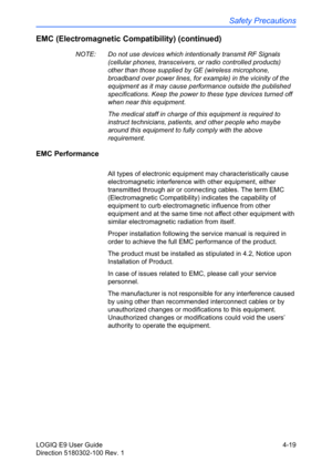 Page 141Safety Precautions
LOGIQ E9 User Guide 4-19
Direction 5180302-100 Rev. 1
EMC (Electromagnetic Compatibility) (continued)
NOTE:  Do not use devices which intentionally transmit RF Signals 
(cellular phones, transceivers, or radio controlled products) 
other than those supplied by GE (wireless microphone, 
broadband over power lines, for example) in the vicinity of the 
equipment as it may cause performance outside the published 
specifications. Keep the power to these type devices turned off 
when near...