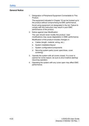 Page 144Safety
4-22 LOGIQ E9 User Guide
Direction 5180302-100 Rev. 1
General Notice
1.  Designation of Peripheral Equipment Connectable to This 
Product.
The equipment indicated in Chapter 18 can be hooked up to 
the product without compromising its EMC performance.
Avoid using equipment not designated in the list. Failure to 
comply with this instruction may result in poor EMC 
performance of the product.
2.  Notice against User Modification
The user should never modify this product. User 
modifications may...