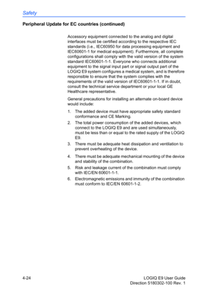 Page 146Safety
4-24 LOGIQ E9 User Guide
Direction 5180302-100 Rev. 1
Peripheral Update for EC countries (continued)
Accessory equipment connected to the analog and digital 
interfaces must be certified according to the respective IEC 
standards (i.e., IEC60950 for data processing equipment and 
IEC60601-1 for medical equipment). Furthermore, all complete 
configurations shall comply with the valid version of the system 
standard IEC60601-1-1. Everyone who connects additional 
equipment to the signal input part...