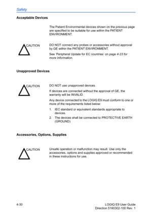 Page 152Safety
4-30 LOGIQ E9 User Guide
Direction 5180302-100 Rev. 1
Acceptable Devices
The Patient Environmental devices shown on the previous page 
are specified to be suitable for use within the PATIENT 
ENVIRONMENT.
Unapproved Devices
Accessories, Options, Supplies 
CAUTIONDO NOT connect any probes or accessories without approval 
by GE within the PATIENT ENVIRONMENT.
See ‘Peripheral Update for EC countries’ on page 4-23 for 
more information.
CAUTIONDO NOT use unapproved devices. 
If devices are connected...