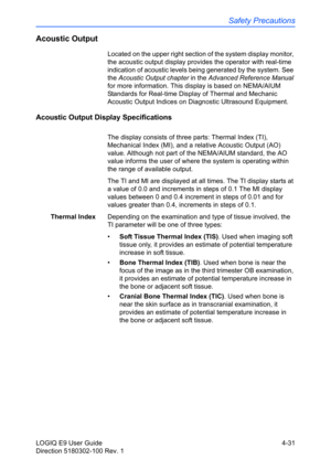 Page 153Safety Precautions
LOGIQ E9 User Guide 4-31
Direction 5180302-100 Rev. 1
Acoustic Output
Located on the upper right section of the system display monitor, 
the acoustic output display provides the operator with real-time 
indication of acoustic levels being generated by the system. See 
the Acoustic Output chapter in the Advanced Reference Manual 
for more information. This display is based on NEMA/AIUM 
Standards for Real-time Display of Thermal and Mechanic 
Acoustic Output Indices on Diagnostic...