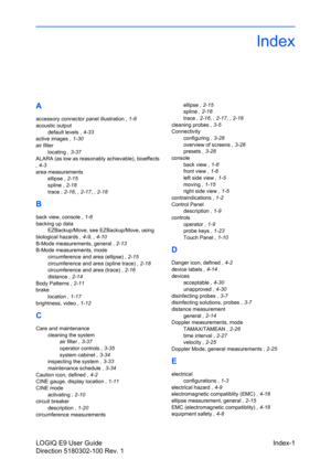 Page 159LOGIQ E9 User Guide Index-1
Direction 5180302-100 Rev. 1
Index
A
accessory connector panel illustration , 1-8
acoustic output
default levels , 4-33
active images , 1-30
air filter
locating , 3-37
ALARA (as low as reasonably achievable), bioeffects
, 4-3
area measurements
ellipse , 2-15
spline , 2-18
trace , 2-16, , 2-17, , 2-18
B
back view, console , 1-6
backing up data
EZBackup/Move, see EZBackup/Move, using
biological hazards , 4-9, , 4-10
B-Mode measurements, general , 2-13
B-Mode measurements, mode...