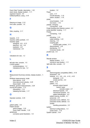 Page 160Index-2 LOGIQ E9 User Guide
Direction 5180302-100 Rev. 1
Exam Data Transfer, description , 1-30
exam study, display location , 1-11
explosion hazard , 4-8
EZBackup/Move, using , 3-18
F
freezing an image , 2-10
front view, console , 1-6
G
Gels, coupling , 3-11
H
hazards , 3-10
hazards, safety symbols , 4-3
hazards, types
biological , 4-9, , 4-10
electrical , 4-6, , 4-9
explosion , 4-8
mechanical , 4-6
I
Indications for Use , 1-2
L
left side view, console , 1-5
LOGIQ system
contraindications , 1-2...