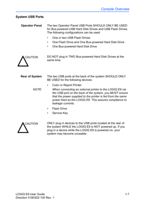 Page 17Console Overview
LOGIQ E9 User Guide 1-7
Direction 5180302-100 Rev. 1
System USB Ports
Operator PanelThe two Operator Panel USB Ports SHOULD ONLY BE USED 
for Bus-powered USB Hard Disk Drives and USB Flash Drives. 
The following configurations can be used: 
•  One or two USB Flash Drives
•  One Flash Drive and One Bus-powered Hard Disk Drive
• One Bus-powered Hard Disk Drive
Rear of SystemThe two USB ports at the back of the system SHOULD ONLY 
BE USED for the following devices: 
•  Color or Report...