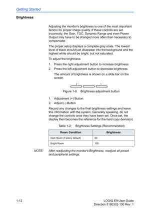 Page 22Getting Started
1-12 LOGIQ E9 User Guide
Direction 5180302-100 Rev. 1
Brightness 
Adjusting the monitors brightness is one of the most important 
factors for proper image quality. If these controls are set 
incorrectly, the Gain, TGC, Dynamic Range and even Power 
Output may have to be changed more often than necessary to 
compensate.
The proper setup displays a complete gray scale. The lowest 
level of black should just disappear into the background and the 
highest white should be bright, but not...