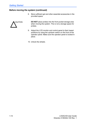 Page 24Getting Started
1-14 LOGIQ E9 User Guide
Direction 5180302-100 Rev. 1
Before moving the system (continued)
8.  Store sufficient gel and other essential accessories in the 
provided space.
9.  Adjust the LCD monitor and control panel to their lowest 
positions by using the up/down switch on the front of the 
operator panel. Make sure the operator panel is locked in 
place.
10.  Unlock the wheels.
CAUTIONDO NOT place probes into the front pocket storage area 
when moving the system. This is not a storage...