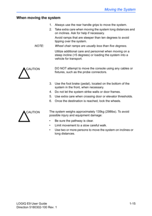 Page 25Moving the System
LOGIQ E9 User Guide 1-15
Direction 5180302-100 Rev. 1
When moving the system
1.  Always use the rear handle grips to move the system.
2.  Take extra care when moving the system long distances and 
on inclines. Ask for help if necessary.
Avoid ramps that are steeper than ten degrees to avoid 
tipping over the
 system. 
NOTE:  Wheel chair ramps are usually less than five degrees. 
Utilize additional care and personnel when moving on a 
steep incline (>5 degrees) or loading the system into...