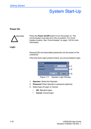 Page 28Getting Started
1-18 LOGIQ E9 User Guide
Direction 5180302-100 Rev. 1
System Start-Up
Power On 
Login
Personal IDs and associated passwords can be preset on the 
LOGIQ E9. 
If the Use Auto Logon preset is blank, you are prompted to login. 
Figure 1-11. Operator Login Window
1. Operator: Select the Operator.
2. Password: Enter Operator’s password (optional).
3.  Select type of Logon or Cancel.
• OK: Standard logon
• Cancel: Cancel logon
CAUTIONPress the Power On/Off switch to turn the power on. The...