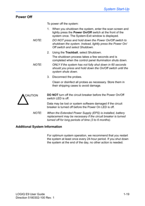 Page 29System Start-Up
LOGIQ E9 User Guide 1-19
Direction 5180302-100 Rev. 1
Power Off
To power off the system:
1.  When you shutdown the system, enter the scan screen and 
lightly press the Power On/Off switch at the front of the 
system once. The System-Exit window is displayed.
NOTE:  DO NOT press and hold down the Power On/Off switch to 
shutdown the system. Instead, lightly press the Power On/
Off switch and select Shutdown.
2. Using the Trackball, select Shutdown.
The shutdown process takes a few seconds...