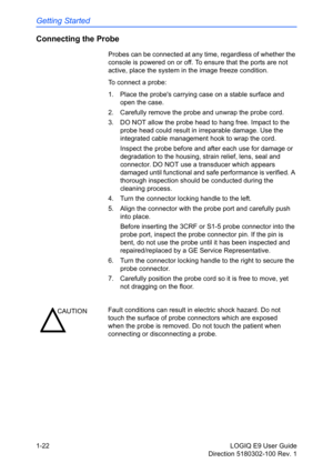 Page 32Getting Started
1-22 LOGIQ E9 User Guide
Direction 5180302-100 Rev. 1
Connecting the Probe
Probes can be connected at any time, regardless of whether the 
console is powered on or off. To ensure that the ports are not 
active, place the system in the image freeze condition.
To connect a probe:
1.  Place the probes carrying case on a stable surface and 
open the case.
2.  Carefully remove the probe and unwrap the probe cord.
3.  DO NOT allow the probe head to hang free. Impact to the 
probe head could...