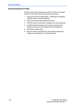 Page 34Getting Started
1-24 LOGIQ E9 User Guide
Direction 5180302-100 Rev. 1
Disconnecting the Probe
Probes can be disconnected at any time. However, the probe 
should not be active when disconnecting the probe.
1.  Ensure the probe is deactivated.  Deactivate by selecting 
another probe or pressing Freeze.
2.  Move the probe locking handle to the left.
3.  Pull the probe and connector straight out of the probe port.
4.  Carefully slide the probe and connector away from the 
probe port and around the right side...