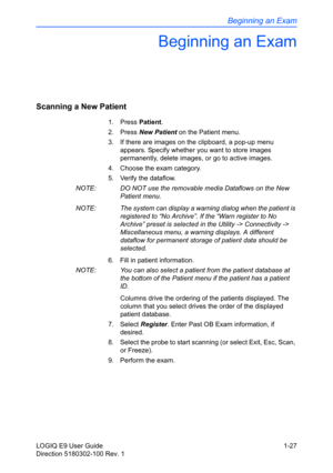 Page 37Beginning an Exam
LOGIQ E9 User Guide 1-27
Direction 5180302-100 Rev. 1
Beginning an Exam
Scanning a New Patient 
1. Press Patient. 
2. Press New Patient on the Patient menu. 
3.  If there are images on the clipboard, a pop-up menu 
appears. Specify whether you want to store images 
permanently, delete images, or go to active images. 
4.  Choose the exam category. 
5.  Verify the dataflow. 
NOTE:  DO NOT use the removable media Dataflows on the New 
Patient menu. 
NOTE:  The system can display a warning...