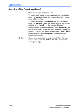 Page 38Getting Started
1-28 LOGIQ E9 User Guide
Direction 5180302-100 Rev. 1
Scanning a New Patient (continued)
10.  Store the raw data to the clipboard.
To store the still image, press Freeze and run the cineloop 
using the Trackball. Select the frame and press P1 (or the 
assigned Printer key).
To store the cineloop, press Freeze and run the cineloop 
using the Trackball. Select the start/end frame and run the 
selected loop. Press P1 (or the assigned Print key).
11.  When you have completed the study, press...